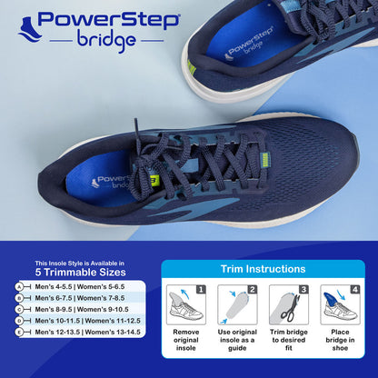 Chart with PowerStep Bridge insole sizes. Available in 5 trimmable sizes. Trim instructions: Step 1 – Remove original insole. Step 2 – Use original insole as a guide. Step 3 – Trim bridge to desired fit. Step 4 – Place bridge in shoe.